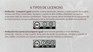 6 TIPOS DE LICENCIAS
• Atribución - Compartir Igual: permite a otros remezclar, retocar, y crear a partir de tu obra,
incluso con fines comerciales, siempre y cuando te den crédito y licencien sus nuevas
creaciones bajo las mismas condiciones. Todas las nuevas obras basadas en la tuya portarán
la misma licencia, así que cualesquiera obras derivadas permitirán también uso comercial.
• Atribución-No Comercial-Compartir igual: Esta licencia permite a otros distribuir,
remezclar, retocar, y crear a partir de tu obra de modo no comercial, siempre y cuando te
den crédito y licencien sus nuevas creaciones bajo las mismas condiciones.
 