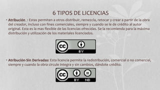 6 TIPOS DE LICENCIAS
• Atribución : Estas permiten a otros distribuir, remezcla, retocar y crear a partir de la obra
del creador, incluso con fines comerciales, siempre y cuando se le de crédito al autor
original. Esta es la mas flexible de las licencias ofrecidas. Se la recomienda para la máxima
distribución y utilización de los materiales licenciados.
• Atribución-Sin Derivadas: Esta licencia permite la redistribución, comercial o no comercial,
siempre y cuando la obra circule íntegra y sin cambios, dándote crédito.
 