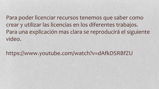 Para poder licenciar recursos tenemos que saber como
crear y utilizar las licencias en los diferentes trabajos.
Para una explicación mas clara se reproducirá el siguiente
video.
https://www.youtube.com/watch?v=dAfkDSRBfZU
 