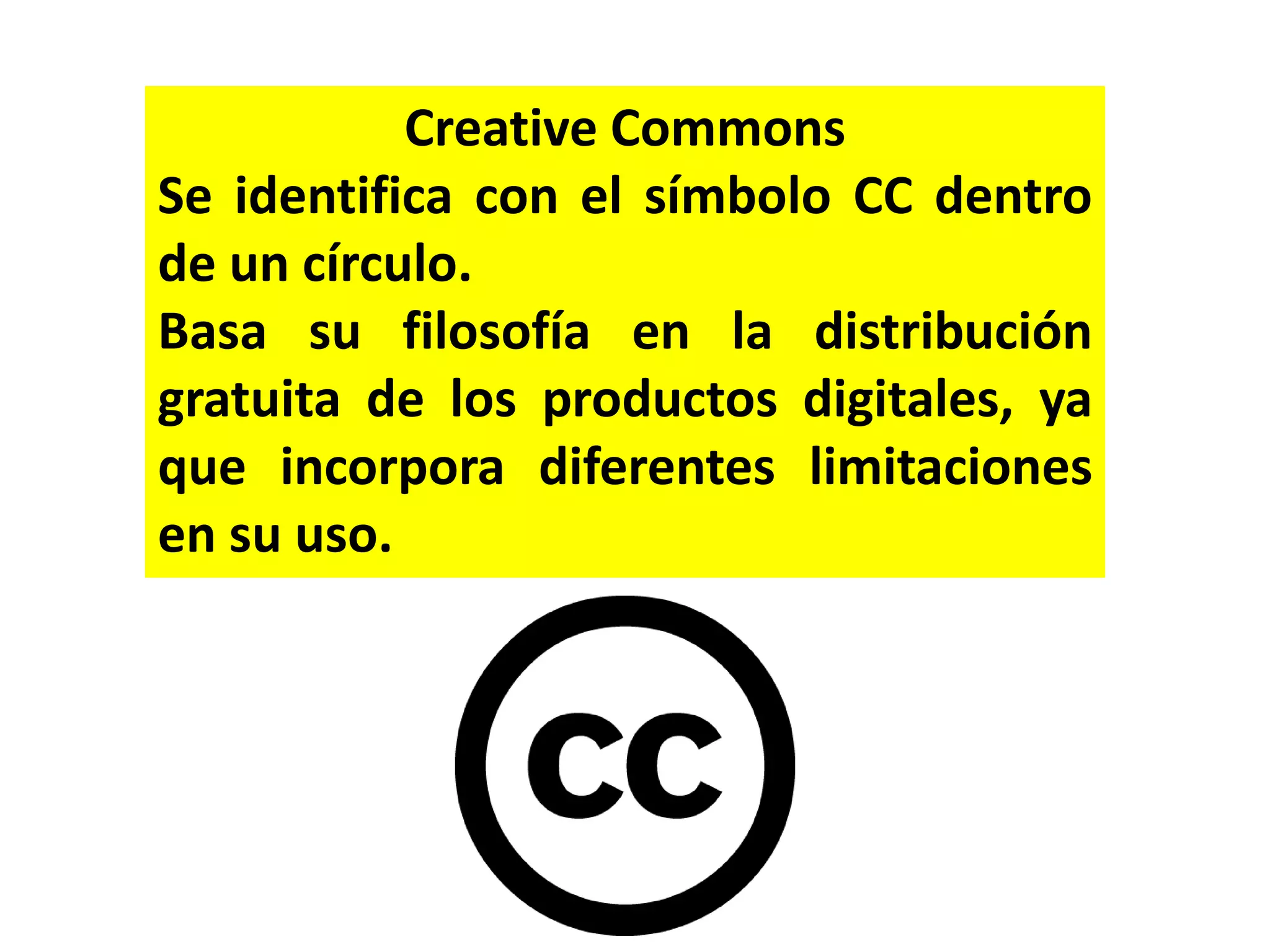 Creative Commons
Se identifica con el símbolo CC dentro
de un círculo.
Basa su filosofía en la distribución
gratuita de los productos digitales, ya
que incorpora diferentes limitaciones
en su uso.
 
