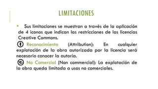 LIMITACIONES
 Sus limitaciones se muestran a través de la aplicación
de 4 iconos que indican las restricciones de las licencias
Creative Commons.
Reconocimiento (Attribution): En cualquier
explotación de la obra autorizada por la licencia será
necesario conocer la autoría.
No Comercial (Non commercial): La explotación de
la obra queda limitada a usos no comerciales.
 