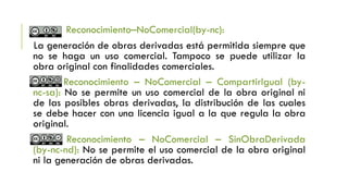 Reconocimiento–NoComercial(by-nc):
La generación de obras derivadas está permitida siempre que
no se haga un uso comercial. Tampoco se puede utilizar la
obra original con finalidades comerciales.
Reconocimiento – NoComercial – CompartirIgual (by-
nc-sa): No se permite un uso comercial de la obra original ni
de las posibles obras derivadas, la distribución de las cuales
se debe hacer con una licencia igual a la que regula la obra
original.
Reconocimiento – NoComercial – SinObraDerivada
(by-nc-nd): No se permite el uso comercial de la obra original
ni la generación de obras derivadas.
 