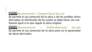 Reconocimiento – CompartirIgual (by-sa):
Se permite el uso comercial de la obra y de las posibles obras
derivadas, la distribución de las cuales se debe hacer con una
licencia igual a la que regula la obra original.
Reconocimiento – SinObraDerivada (by-nd):
Se permite el uso comercial de la obra pero no la generación
de obras derivadas.
 