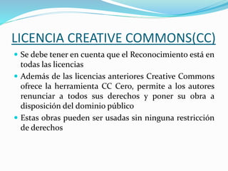 LICENCIA CREATIVE COMMONS(CC)
 Se debe tener en cuenta que el Reconocimiento está en
todas las licencias
 Además de las licencias anteriores Creative Commons
ofrece la herramienta CC Cero, permite a los autores
renunciar a todos sus derechos y poner su obra a
disposición del dominio público
 Estas obras pueden ser usadas sin ninguna restricción
de derechos
 