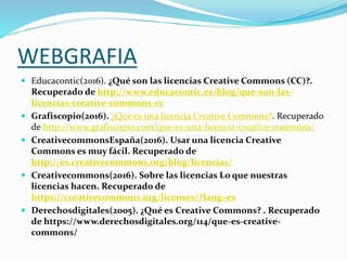 WEBGRAFIA
 Educacontic(2016). ¿Qué son las licencias Creative Commons (CC)?.
Recuperado de http://www.educacontic.es/blog/que-son-las-
licencias-creative-commons-cc
 Grafiscopio(2016). ¿Qué es una licencia Creative Commons?. Recuperado
de http://www.grafiscopio.com/que-es-una-licencia-creative-commons/
 CreativecommonsEspaña(2016). Usar una licencia Creative
Commons es muy fácil. Recuperado de
http://es.creativecommons.org/blog/licencias/
 Creativecommons(2016). Sobre las licencias Lo que nuestras
licencias hacen. Recuperado de
https://creativecommons.org/licenses/?lang=es
 Derechosdigitales(2005). ¿Qué es Creative Commons? . Recuperado
de https://www.derechosdigitales.org/114/que-es-creative-
commons/
 
