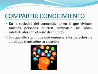 COMPARTIR CONOCIMIENTO
 En la sociedad del conocimiento en la que vivimos
muchas personas quieren compartir sus obras
intelectuales con el resto del mundo.
 Sin que ello signifique que renuncia a los derechos de
autor que tiene sobre su creación
 