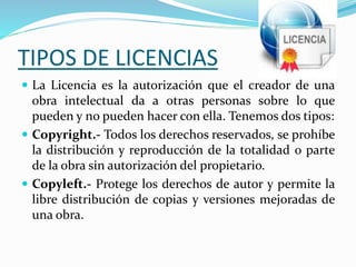 TIPOS DE LICENCIAS
 La Licencia es la autorización que el creador de una
obra intelectual da a otras personas sobre lo que
pueden y no pueden hacer con ella. Tenemos dos tipos:
 Copyright.- Todos los derechos reservados, se prohíbe
la distribución y reproducción de la totalidad o parte
de la obra sin autorización del propietario.
 Copyleft.- Protege los derechos de autor y permite la
libre distribución de copias y versiones mejoradas de
una obra.
 
