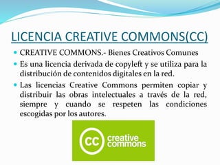 LICENCIA CREATIVE COMMONS(CC)
 CREATIVE COMMONS.- Bienes Creativos Comunes
 Es una licencia derivada de copyleft y se utiliza para la
distribución de contenidos digitales en la red.
 Las licencias Creative Commons permiten copiar y
distribuir las obras intelectuales a través de la red,
siempre y cuando se respeten las condiciones
escogidas por los autores.
 