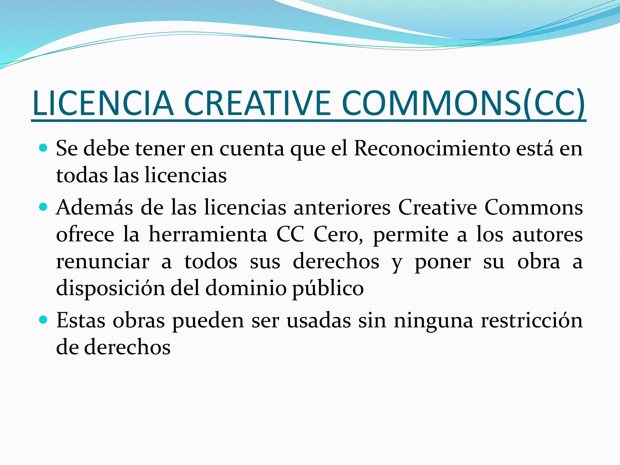 LICENCIA CREATIVE COMMONS(CC)
 Se debe tener en cuenta que el Reconocimiento está en
todas las licencias
 Además de las licencias anteriores Creative Commons
ofrece la herramienta CC Cero, permite a los autores
renunciar a todos sus derechos y poner su obra a
disposición del dominio público
 Estas obras pueden ser usadas sin ninguna restricción
de derechos
 