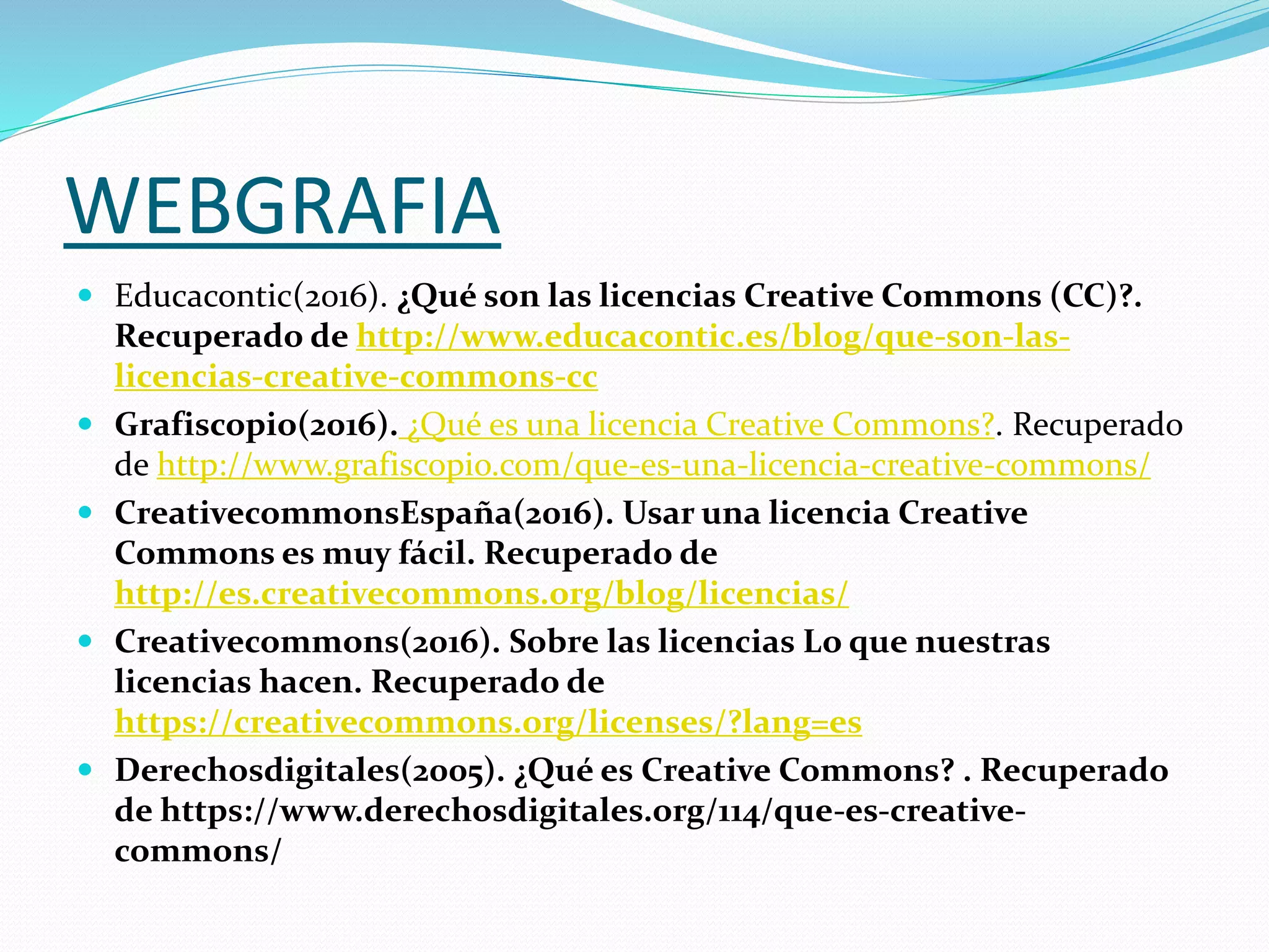 WEBGRAFIA
 Educacontic(2016). ¿Qué son las licencias Creative Commons (CC)?.
Recuperado de http://www.educacontic.es/blog/que-son-las-
licencias-creative-commons-cc
 Grafiscopio(2016). ¿Qué es una licencia Creative Commons?. Recuperado
de http://www.grafiscopio.com/que-es-una-licencia-creative-commons/
 CreativecommonsEspaña(2016). Usar una licencia Creative
Commons es muy fácil. Recuperado de
http://es.creativecommons.org/blog/licencias/
 Creativecommons(2016). Sobre las licencias Lo que nuestras
licencias hacen. Recuperado de
https://creativecommons.org/licenses/?lang=es
 Derechosdigitales(2005). ¿Qué es Creative Commons? . Recuperado
de https://www.derechosdigitales.org/114/que-es-creative-
commons/
 