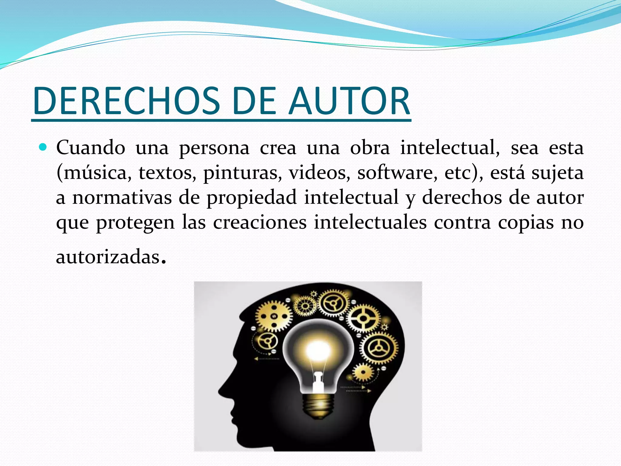 DERECHOS DE AUTOR
 Cuando una persona crea una obra intelectual, sea esta
(música, textos, pinturas, videos, software, etc), está sujeta
a normativas de propiedad intelectual y derechos de autor
que protegen las creaciones intelectuales contra copias no
autorizadas.
 