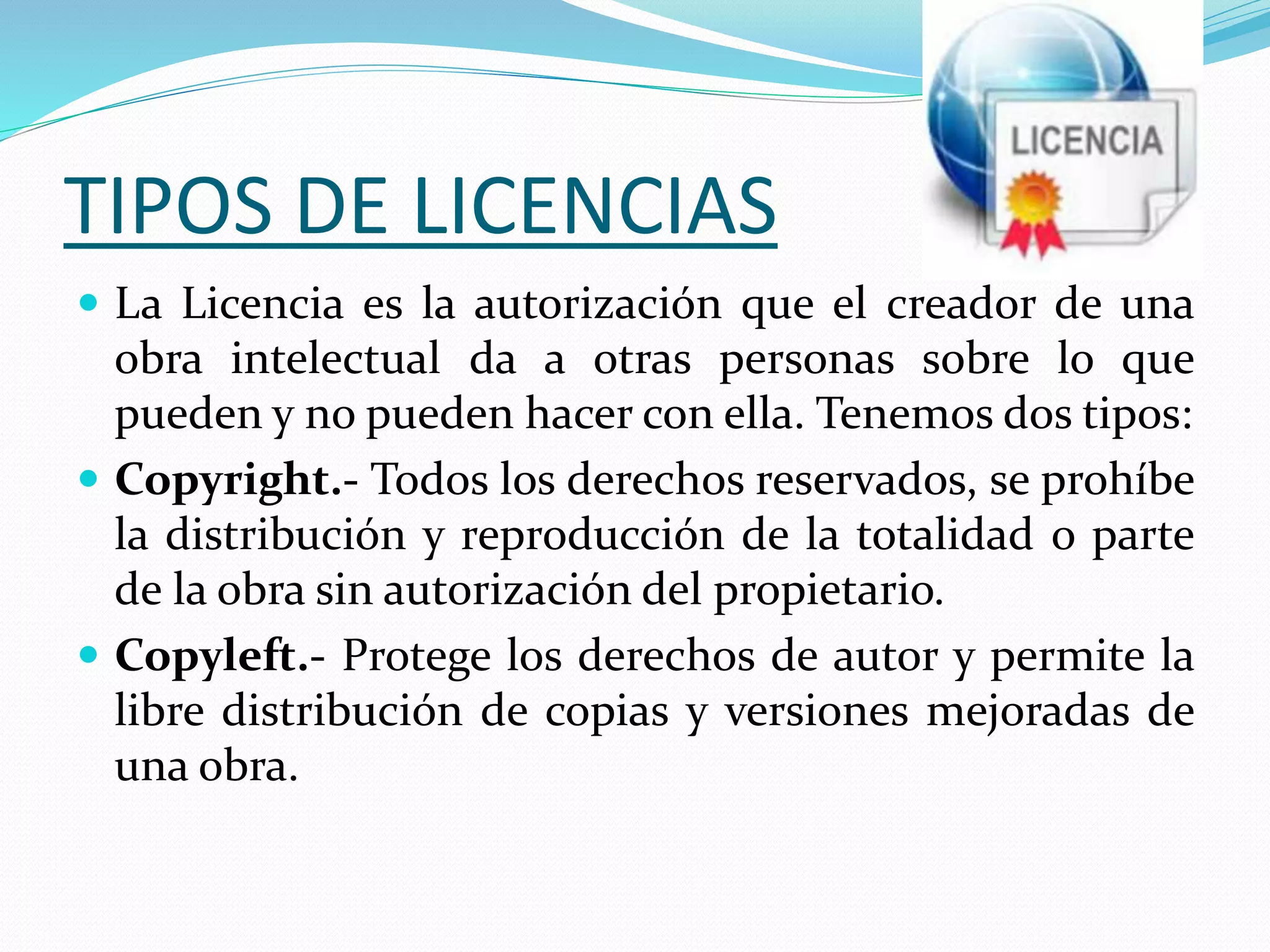 TIPOS DE LICENCIAS
 La Licencia es la autorización que el creador de una
obra intelectual da a otras personas sobre lo que
pueden y no pueden hacer con ella. Tenemos dos tipos:
 Copyright.- Todos los derechos reservados, se prohíbe
la distribución y reproducción de la totalidad o parte
de la obra sin autorización del propietario.
 Copyleft.- Protege los derechos de autor y permite la
libre distribución de copias y versiones mejoradas de
una obra.
 