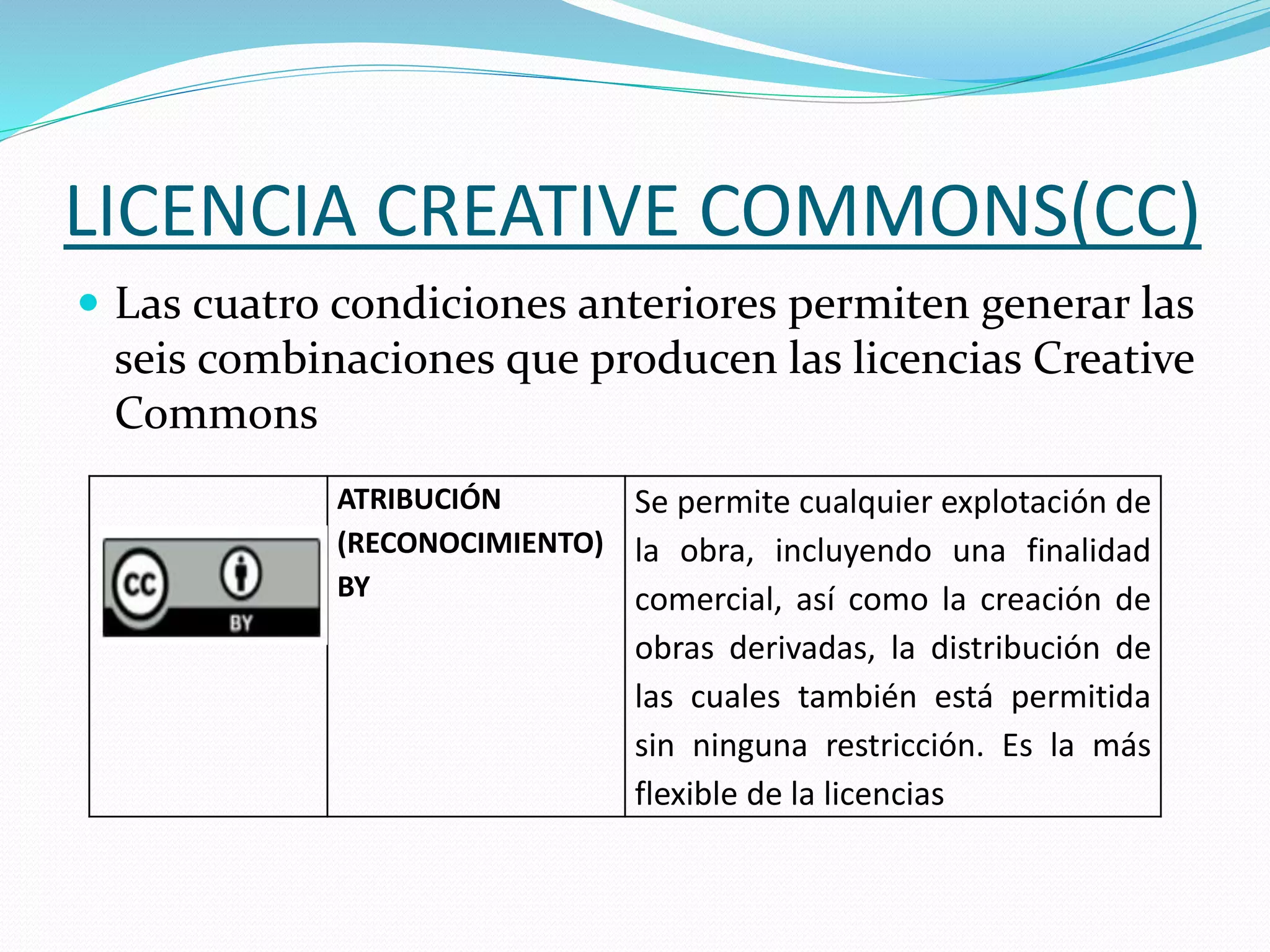 LICENCIA CREATIVE COMMONS(CC)
 Las cuatro condiciones anteriores permiten generar las
seis combinaciones que producen las licencias Creative
Commons
ATRIBUCIÓN
(RECONOCIMIENTO)
BY
Se permite cualquier explotación de
la obra, incluyendo una finalidad
comercial, así como la creación de
obras derivadas, la distribución de
las cuales también está permitida
sin ninguna restricción. Es la más
flexible de la licencias
 