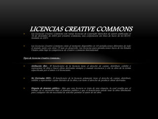 



LICENCIAS CREATIVE COMMONS
Las Licencias Creative Commons son varias licencias de Copyright (derechos de autor) publicadas el
16 de diciembre de 2002 por Creative Commons, una corporación sin fines de lucro de los EE.UU.
fundada en 2001.

Las Licencias Creative Commons están al momento disponibles en 43 jurisdicciones diferentes de todo
el mundo, junto con otras 19 más en desarrollo. Las licencias para jurisdicciones fuera de los Estados
Unidos están bajo la competencia de Creative Commons International.

Tipos de licencias Creative Commons.

Atribución (By).- El beneficiario de la licencia tiene el derecho de copiar, distribuir, exhibir y
representar la obra y hacer obras derivadas siempre y cuando reconozca y cite la obra de la forma
especificada por el autor o el licenciante.



No Derivadas (ND).- El beneficiario de la licencia solamente tiene el derecho de copiar, distribuir,
exhibir y representar copias literales de la obra y no tiene el derecho de producir obras derivadas.



Etiqueta de dominio público.- Más que una licencia se trata de una etiqueta, la cual resalta que el
trabajo ya se encuentra bajo el dominio público y que el beneficiario puede usar la obra libremente
para cualquier fin sin necesidad de solicitar permiso al autor de tal obra.

 