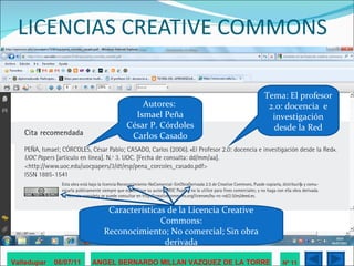 LICENCIAS CREATIVE COMMONS Valledupar  06/07/11 ANGEL BERNARDO MILLAN VAZQUEZ DE LA TORRE Nº 11 Autores:  Ismael Peña César P. Córdoles Carlos Casado Tema: El profesor 2.0: docencia  e investigación desde la Red Características de la Licencia Creative Commons: Reconocimiento; No comercial; Sin obra derivada 