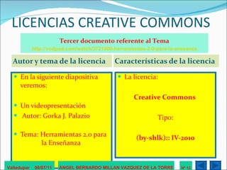 LICENCIAS CREATIVE COMMONS Autor y tema de la licencia Características de la licencia En la siguiente diapositiva veremos: Un videopresentación Autor: Gorka J. Palazio   Tema: Herramientas 2.0 para    la Enseñanza La licencia: Creative Commons  Tipo: (by-shlk):: IV-2010 Valledupar  06/07/11 ANGEL BERNARDO MILLAN VAZQUEZ DE LA TORRE Nº 12 Tercer documento referente al Tema http://vodpod.com/watch/3721900-herramientas-2-0-para-la-enseanza 