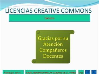 LICENCIAS CREATIVE COMMONS Valledupar  06/07/11 ANGEL BERNARDO MILLAN VAZQUEZ DE LA TORRE Nº16  Saludos Gracias por su Atención Compañeros Docentes 