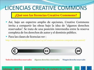 LICENCIAS CREATIVE COMMONS ¿Qué son las licencias Creative Commons? Así, bajo un espectro amplio de opciones, Creative Commons invita a compartir las obras bajo la idea de “algunos derechos reservados”. Se trata de una posición intermedia entre la reserva completa de los derechos de autor y el dominio público.  Para las clases de licencias ver :  http://ecoleccion.wordpress.com/2010/04/06/creative-commons-compartir-con-control/ Todos los derechos reservados  Algunos derechos reservados  Ningún derecho reservado     Valledupar  06/07/11 ANGEL BERNARDO MILLAN VAZQUEZ DE LA TORRE Nº 3 