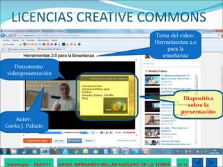 LICENCIAS CREATIVE COMMONS Valledupar  06/07/11 ANGEL BERNARDO MILLAN VAZQUEZ DE LA TORRE Nº 13 Autor:  Gorka J. Palazio Tema del video:  Herramientas 2.0 para la enseñanza Documento  videopresentación Diapositiva sobre la presentación 