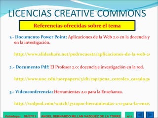 LICENCIAS CREATIVE COMMONS Referencias ofrecidas sobre el tema 1.- Documento Power Point:  Aplicaciones de la Web 2.0 en la docencia y en la investigación.   http://www.slideshare.net/pedrocuesta/aplicaciones-de-la-web-20-en-la-docencia-y-la-investigacin 2.- Documento Pdf:  El Profesor 2.0: docencia e investigación en la red. http://www.uoc.edu/uocpapers/3/dt/esp/pena_corcoles_casado.pdf 3.- Videoconferencia:  Herramientas 2.0 para la Enseñanza. http://vodpod.com/watch/3721900-herramientas-2-0-para-la-enseanza / Valledupar  06/07/11 ANGEL BERNARDO MILLAN VAZQUEZ DE LA TORRE Nº 5 