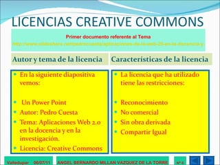 LICENCIAS CREATIVE COMMONS Autor y tema de la licencia Características de la licencia En la siguiente diapositiva vemos: Un Power Point  Autor: Pedro Cuesta  Tema: Aplicaciones Web 2.0 en la docencia y en la investigación.  Licencia: Creative Commons La licencia que ha utilizado tiene las restricciones: Reconocimiento No comercial Sin obra derivada Compartir Igual Valledupar  06/07/11 ANGEL BERNARDO MILLAN VAZQUEZ DE LA TORRE Nº 6 Primer documento referente al Tema http://www.slideshare.net/pedrocuesta/aplicaciones-de-la-web-20-en-la-docencia-y-la-investigacin 