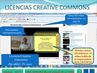 LICENCIAS CREATIVE COMMONS Licencia Creative Commons  (by-shlk):: IV-2010 Valledupar  06/07/11 ANGEL BERNARDO MILLAN VAZQUEZ DE LA TORRE Nº 14 Tema del video:  Herramientas 2.0 para la enseñanza Documento  videopresentación Nuestro autor al comenzar  el video habla de la importancia de la LICENCIA 