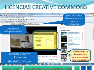 LICENCIAS CREATIVE COMMONS Licencia Creative Commons  (by-shlk):: IV-2010 Valledupar  06/07/11 ANGEL BERNARDO MILLAN VAZQUEZ DE LA TORRE Nº 15 Tema del video:  Herramientas 2.0 para la enseñanza Documento  videopresentación Número de la Diapositiva que esta sobre la presentación 
