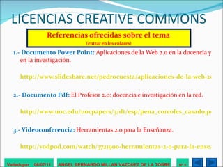 LICENCIAS CREATIVE COMMONS Referencias ofrecidas sobre el tema   (entrar en los enlaces) 1.- Documento Power Point:  Aplicaciones de la Web 2.0 en la docencia y en la investigación.   http://www.slideshare.net/pedrocuesta/aplicaciones-de-la-web-20-en-la-docencia-y-la-investigacin 2.- Documento Pdf:  El Profesor 2.0: docencia e investigación en la red. http://www.uoc.edu/uocpapers/3/dt/esp/pena_corcoles_casado.pdf 3.- Videoconferencia:  Herramientas 2.0 para la Enseñanza. http://vodpod.com/watch/3721900-herramientas-2-0-para-la-enseanza / Valledupar  06/07/11 ANGEL BERNARDO MILLAN VAZQUEZ DE LA TORRE Nº 5 