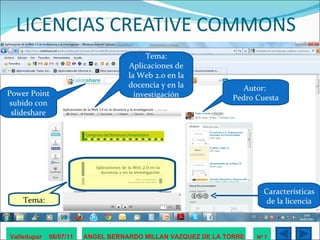 LICENCIAS CREATIVE COMMONS Valledupar  06/07/11 ANGEL BERNARDO MILLAN VAZQUEZ DE LA TORRE Nº 7 Autor:  Pedro Cuesta Tema: Aplicaciones de la Web 2.0 en la docencia y en la investigación Power Point subido con slideshare Características de la licencia Tema: 