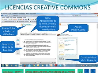 LICENCIAS CREATIVE COMMONS Valledupar  06/07/11 ANGEL BERNARDO MILLAN VAZQUEZ DE LA TORRE Nº 8 Autor:  Pedro Cuesta Tema: Aplicaciones de la Web 2.0 en la docencia y en la investigación Power Point subido con slideshare Caracterís-ticas de la Licencia Características de la Licencia 