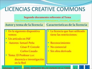 LICENCIAS CREATIVE COMMONS Autor y tema de la licencia Características de la licencia En la siguiente diapositiva vemos: Un articulo en Pdf Autores: Ismael Peña   César P. Corcole   Carlos Casado  Tema: El Profesor 2.0:  docencia e investigación  en la Red  La licencia que han utilizado tiene las restricciones: Reconocimiento No comercial Sin obra derivada Valledupar  06/07/11 ANGEL BERNARDO MILLAN VAZQUEZ DE LA TORRE Nº 9 Segundo documento referente al Tema http://www.uoc.edu/uocpapers/3/dt/esp/pena_corcoles_casado.pdf 