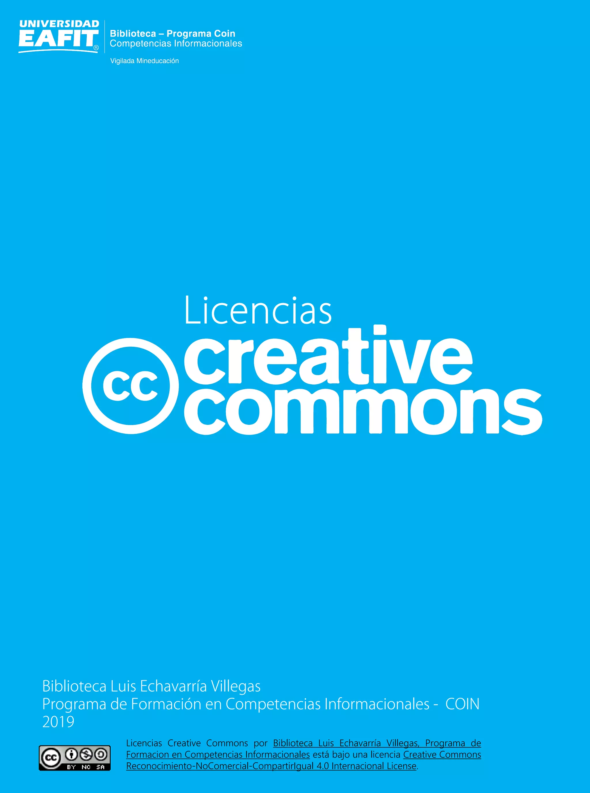 Licencias
Biblioteca Luis Echavarría Villegas
Programa de Formación en Competencias Informacionales - COIN
2019
Licencias Creative Commons por Biblioteca Luis Echavarría Villegas, Programa de
Formacion en Competencias Informacionales está bajo una licencia Creative Commons
Reconocimiento-NoComercial-CompartirIgual 4.0 Internacional License.
 