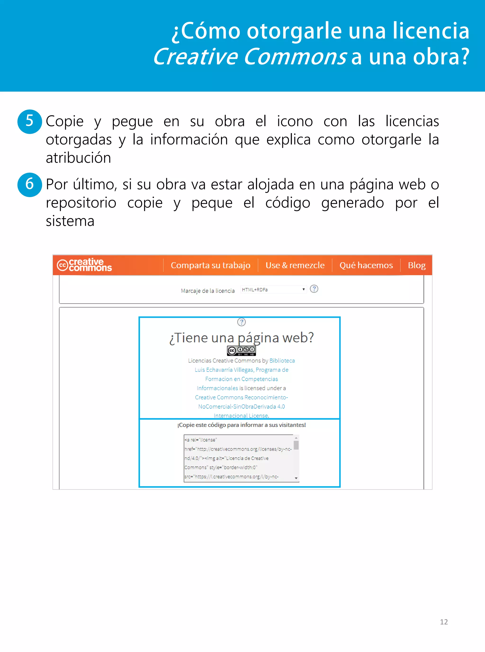 ¿Cómo otorgarle una licencia
Creative Commons a una obra?
Copie y pegue en su obra el icono con las licencias
otorgadas y la información que explica como otorgarle la
atribución
Por último, si su obra va estar alojada en una página web o
repositorio copie y peque el código generado por el
sistema
12
5
6
 
