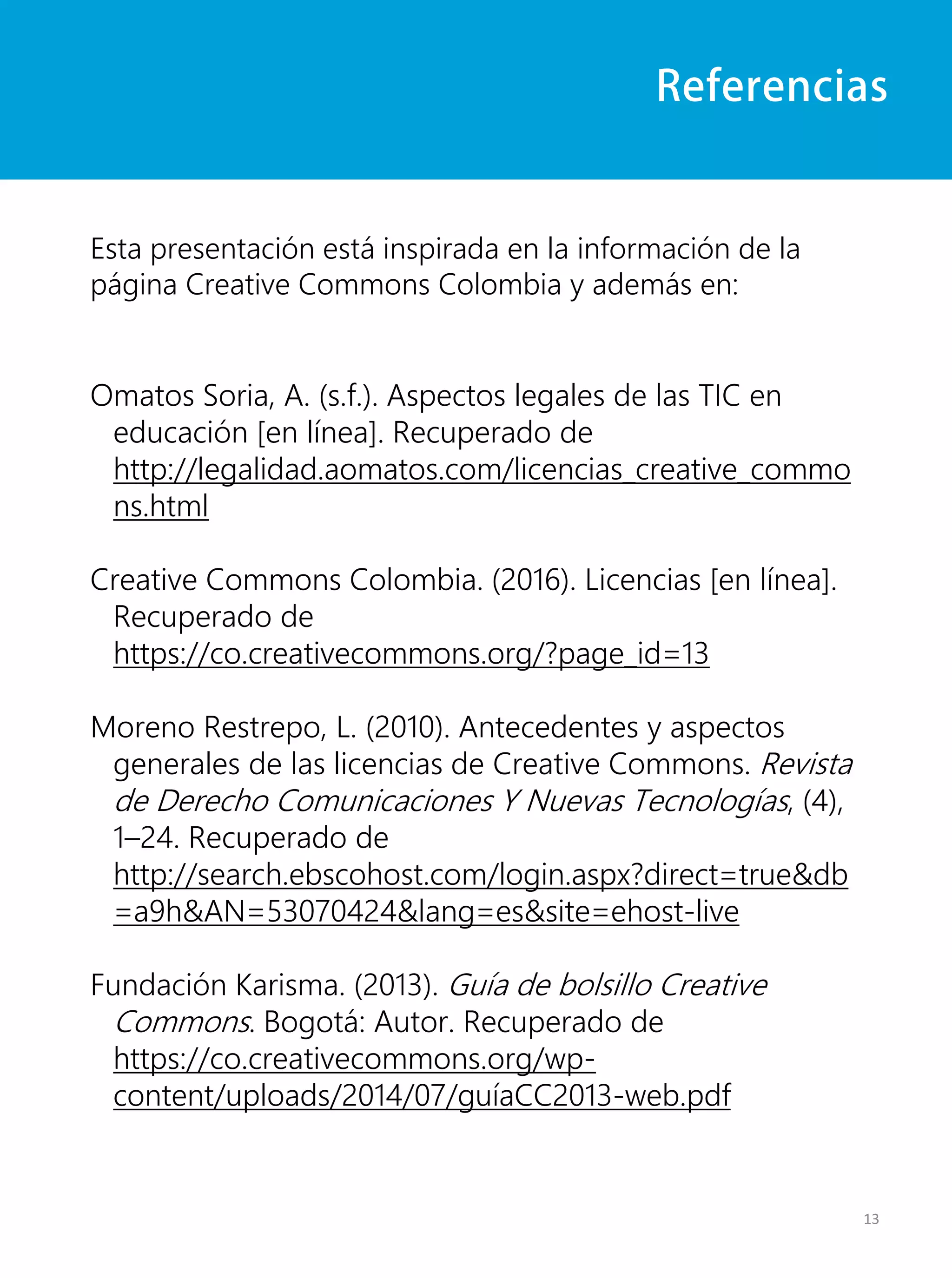 Referencias
Esta presentación está inspirada en la información de la
página Creative Commons Colombia y además en:
Omatos Soria, A. (s.f.). Aspectos legales de las TIC en
educación [en línea]. Recuperado de
http://legalidad.aomatos.com/licencias_creative_commo
ns.html
Creative Commons Colombia. (2016). Licencias [en línea].
Recuperado de
https://co.creativecommons.org/?page_id=13
Moreno Restrepo, L. (2010). Antecedentes y aspectos
generales de las licencias de Creative Commons. Revista
de Derecho Comunicaciones Y Nuevas Tecnologías, (4),
1–24. Recuperado de
http://search.ebscohost.com/login.aspx?direct=true&db
=a9h&AN=53070424&lang=es&site=ehost-live
Fundación Karisma. (2013). Guía de bolsillo Creative
Commons. Bogotá: Autor. Recuperado de
https://co.creativecommons.org/wp-
content/uploads/2014/07/guíaCC2013-web.pdf
13
 