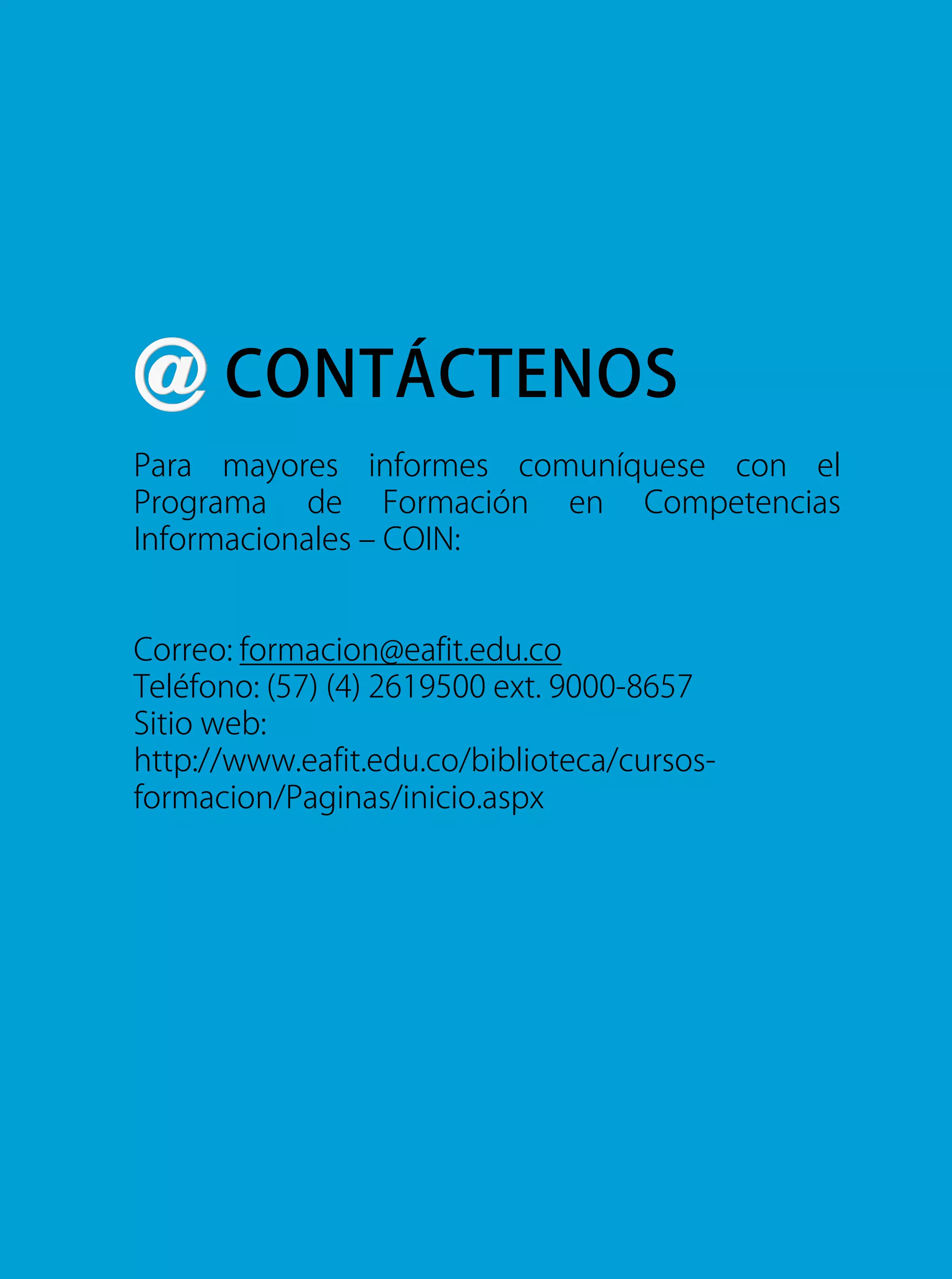 Para mayores informes comuníquese con el
Programa de Formación en Competencias
Informacionales – COIN:
Correo: formacion@eafit.edu.co
Teléfono: (57) (4) 2619500 ext. 9000-8657
Sitio web:
http://www.eafit.edu.co/biblioteca/cursos-
formacion/Paginas/inicio.aspx
CONTÁCTENOS
 
