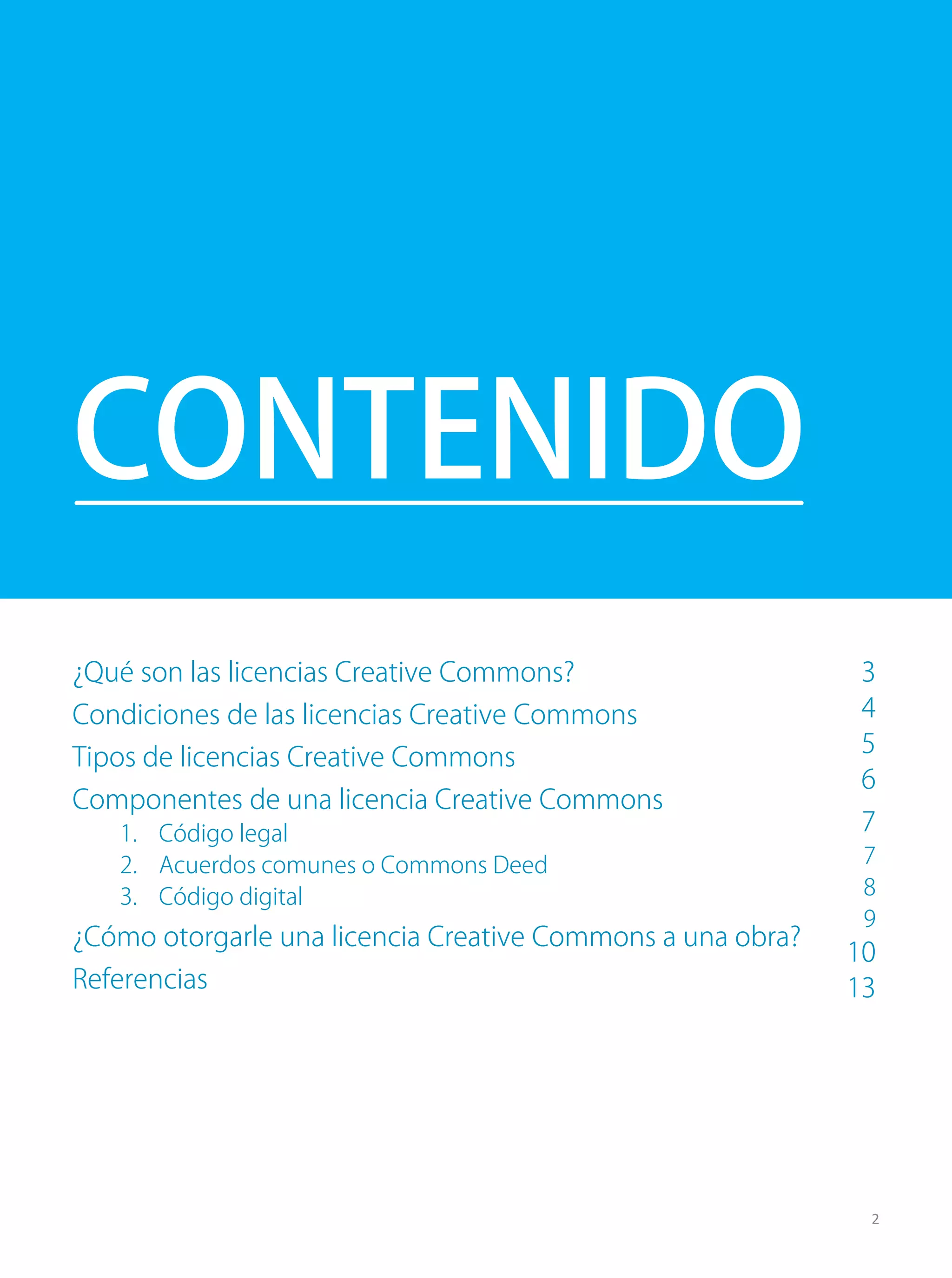 ¿Qué son las licencias Creative Commons?
Condiciones de las licencias Creative Commons
Tipos de licencias Creative Commons
Componentes de una licencia Creative Commons
1. Código legal
2. Acuerdos comunes o Commons Deed
3. Código digital
¿Cómo otorgarle una licencia Creative Commons a una obra?
Referencias
CONTENIDO
2
3
4
5
6
7
7
8
9
10
13
 