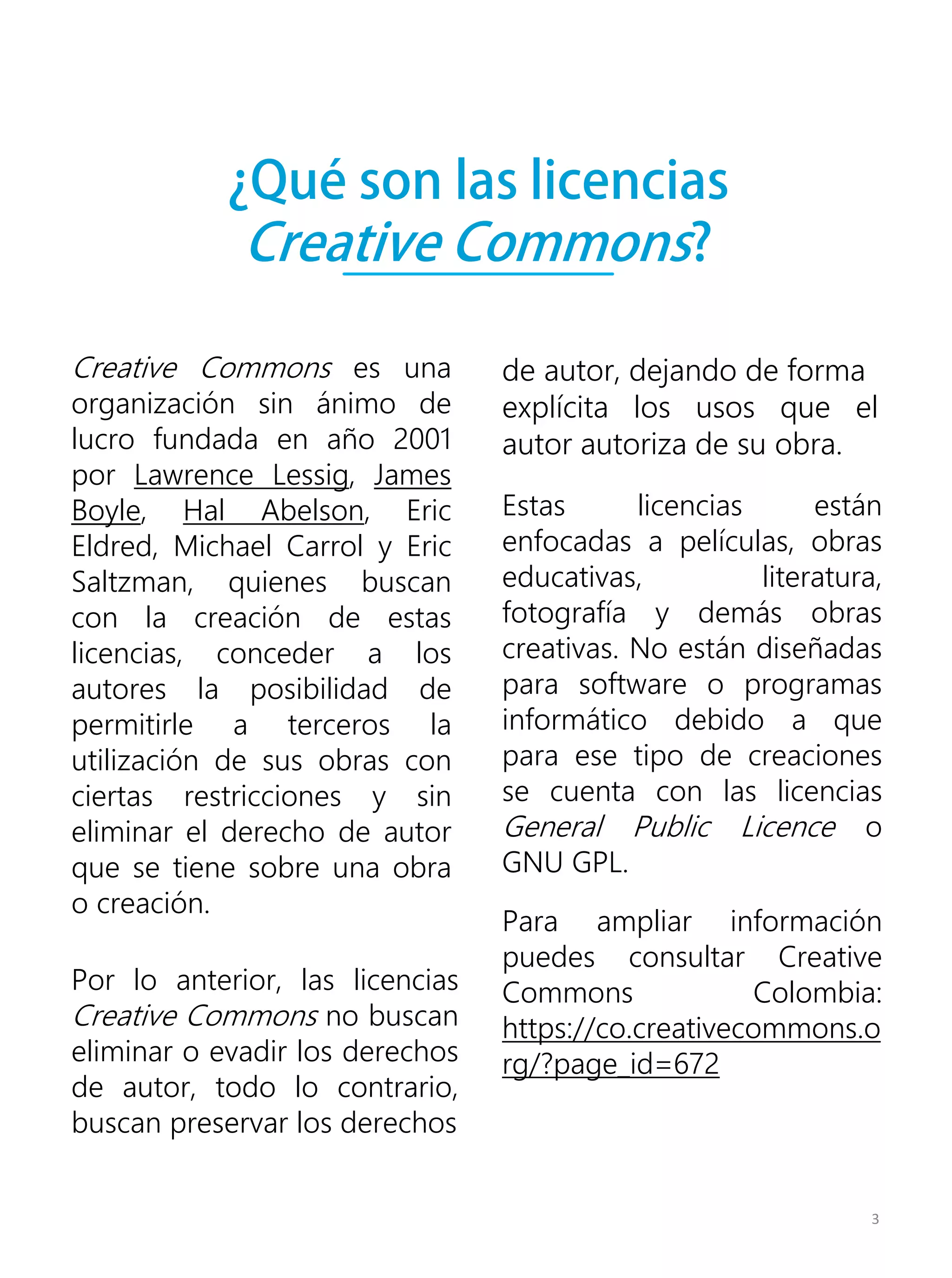 ¿Qué son las licencias
Creative Commons?
Por lo anterior, las licencias
Creative Commons no buscan
eliminar o evadir los derechos
de autor, todo lo contrario,
buscan preservar los derechos
Creative Commons es una
organización sin ánimo de
lucro fundada en año 2001
por Lawrence Lessig, James
Boyle, Hal Abelson, Eric
Eldred, Michael Carrol y Eric
Saltzman, quienes buscan
con la creación de estas
licencias, conceder a los
autores la posibilidad de
permitirle a terceros la
utilización de sus obras con
ciertas restricciones y sin
eliminar el derecho de autor
que se tiene sobre una obra
o creación.
Para ampliar información
puedes consultar Creative
Commons Colombia:
https://co.creativecommons.o
rg/?page_id=672
Estas licencias están
enfocadas a películas, obras
educativas, literatura,
fotografía y demás obras
creativas. No están diseñadas
para software o programas
informático debido a que
para ese tipo de creaciones
se cuenta con las licencias
General Public Licence o
GNU GPL.
3
de autor, dejando de forma
explícita los usos que el
autor autoriza de su obra.
 