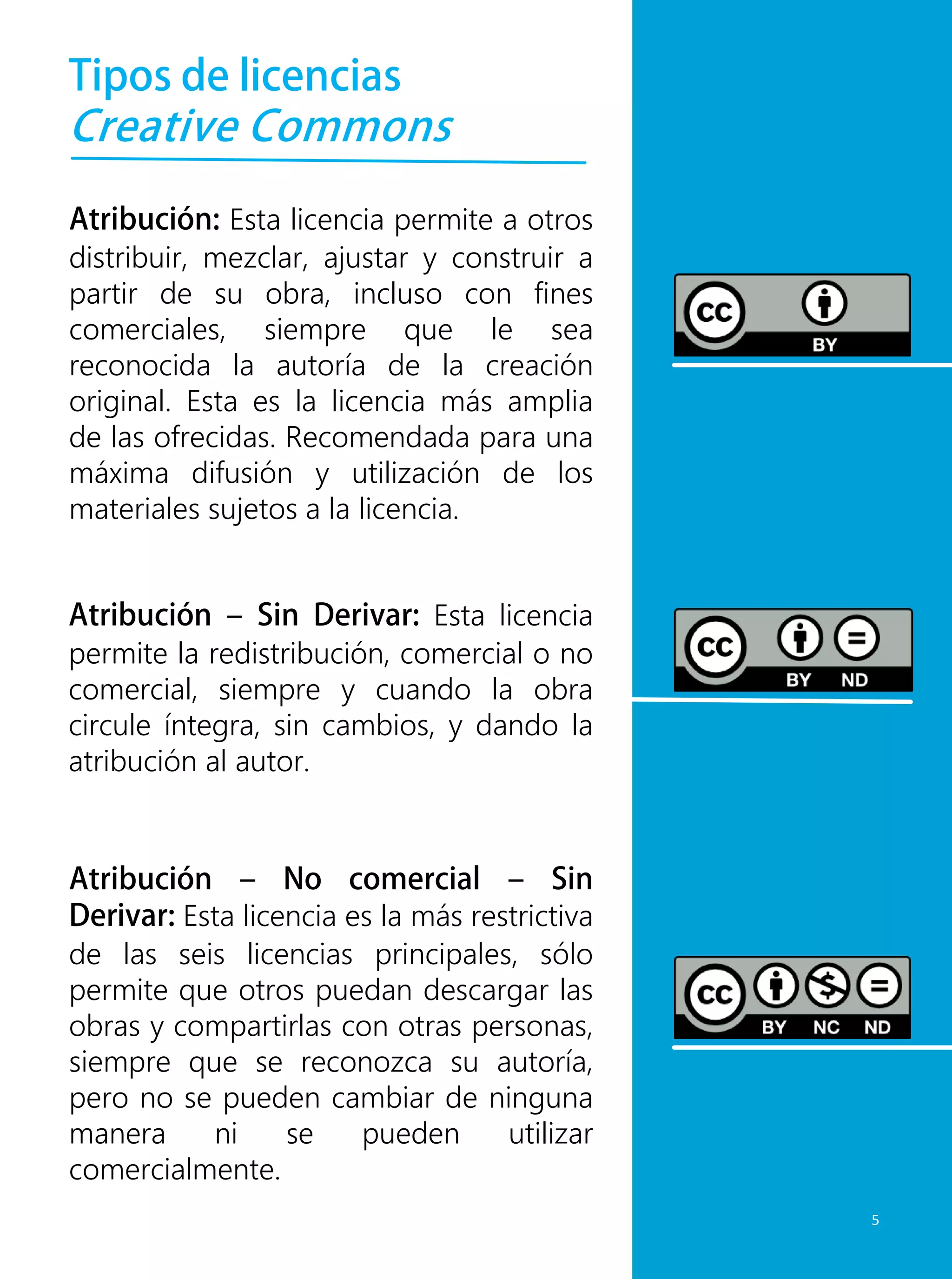 Tipos de licencias
Creative Commons
Atribución: Esta licencia permite a otros
distribuir, mezclar, ajustar y construir a
partir de su obra, incluso con fines
comerciales, siempre que le sea
reconocida la autoría de la creación
original. Esta es la licencia más amplia
de las ofrecidas. Recomendada para una
máxima difusión y utilización de los
materiales sujetos a la licencia.
Atribución – No comercial – Sin
Derivar: Esta licencia es la más restrictiva
de las seis licencias principales, sólo
permite que otros puedan descargar las
obras y compartirlas con otras personas,
siempre que se reconozca su autoría,
pero no se pueden cambiar de ninguna
manera ni se pueden utilizar
comercialmente.
Atribución – Sin Derivar: Esta licencia
permite la redistribución, comercial o no
comercial, siempre y cuando la obra
circule íntegra, sin cambios, y dando la
atribución al autor.
5
 
