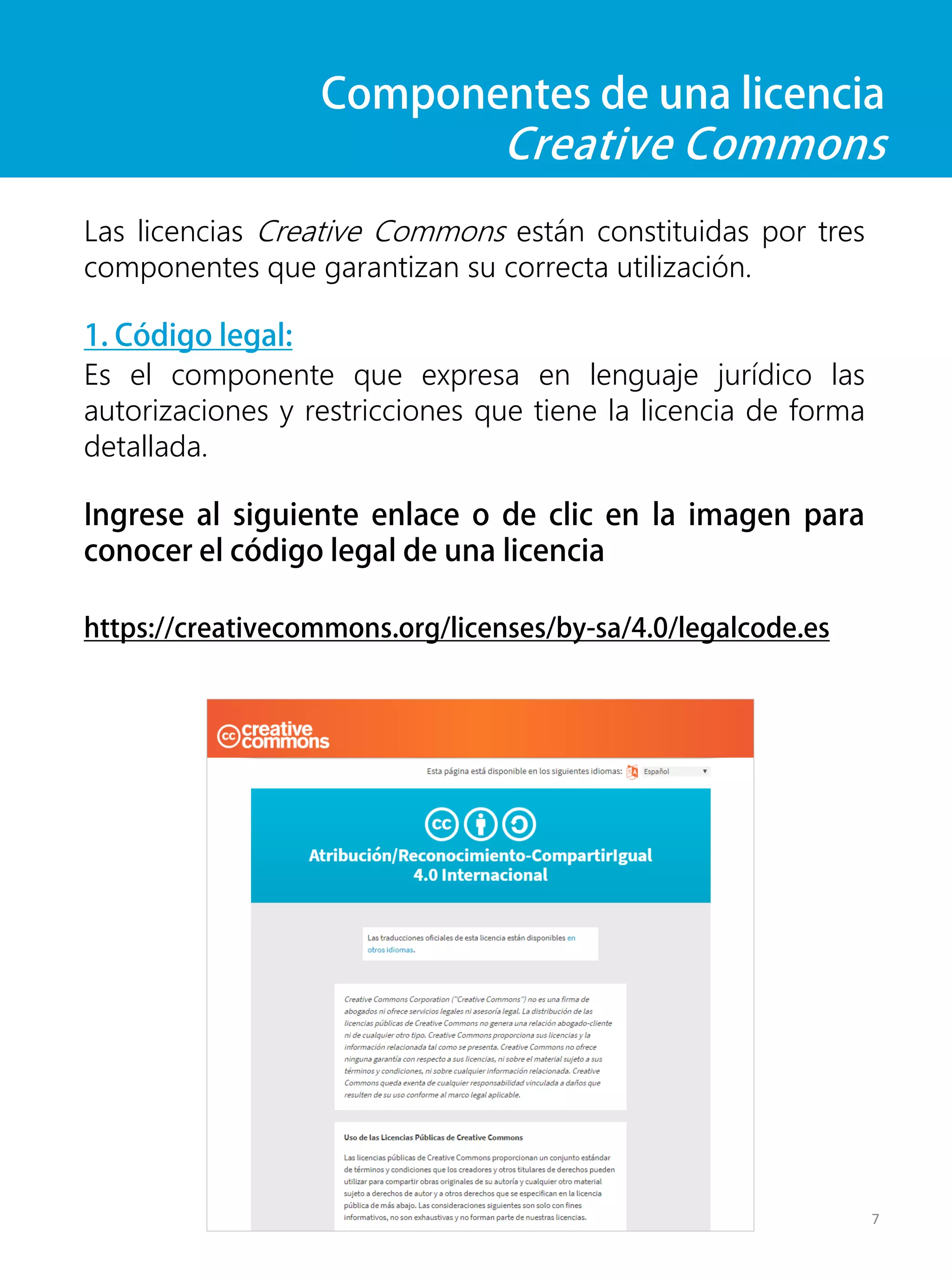 Componentes de una licencia
Creative Commons
Las licencias Creative Commons están constituidas por tres
componentes que garantizan su correcta utilización.
1. Código legal:
Es el componente que expresa en lenguaje jurídico las
autorizaciones y restricciones que tiene la licencia de forma
detallada.
Ingrese al siguiente enlace o de clic en la imagen para
conocer el código legal de una licencia
https://creativecommons.org/licenses/by-sa/4.0/legalcode.es
7
 