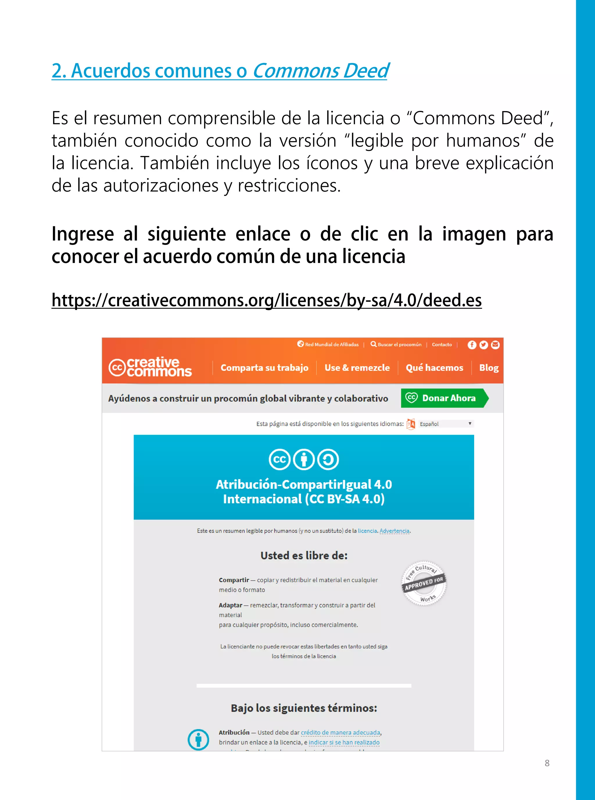 2. Acuerdos comunes o Commons Deed
Es el resumen comprensible de la licencia o “Commons Deed”,
también conocido como la versión “legible por humanos” de
la licencia. También incluye los íconos y una breve explicación
de las autorizaciones y restricciones.
Ingrese al siguiente enlace o de clic en la imagen para
conocer el acuerdo común de una licencia
https://creativecommons.org/licenses/by-sa/4.0/deed.es
8
 