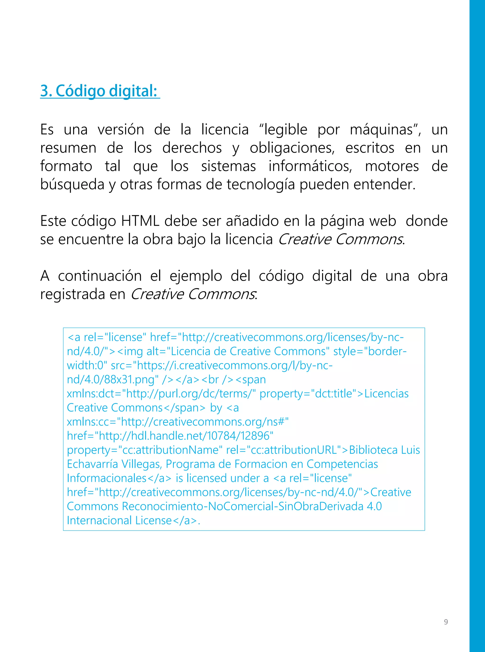 3. Código digital:
Es una versión de la licencia “legible por máquinas”, un
resumen de los derechos y obligaciones, escritos en un
formato tal que los sistemas informáticos, motores de
búsqueda y otras formas de tecnología pueden entender.
Este código HTML debe ser añadido en la página web donde
se encuentre la obra bajo la licencia Creative Commons.
A continuación el ejemplo del código digital de una obra
registrada en Creative Commons:
<a rel="license" href="http://creativecommons.org/licenses/by-nc-
nd/4.0/"><img alt="Licencia de Creative Commons" style="border-
width:0" src="https://i.creativecommons.org/l/by-nc-
nd/4.0/88x31.png" /></a><br /><span
xmlns:dct="http://purl.org/dc/terms/" property="dct:title">Licencias
Creative Commons</span> by <a
xmlns:cc="http://creativecommons.org/ns#"
href="http://hdl.handle.net/10784/12896"
property="cc:attributionName" rel="cc:attributionURL">Biblioteca Luis
Echavarría Villegas, Programa de Formacion en Competencias
Informacionales</a> is licensed under a <a rel="license"
href="http://creativecommons.org/licenses/by-nc-nd/4.0/">Creative
Commons Reconocimiento-NoComercial-SinObraDerivada 4.0
Internacional License</a>.
9
 