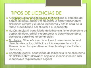 TIPOS DE LICENCIAS DE
    CREATIVE COMMONS y hacer obras
 Atribución: El beneficiario de la licencia tiene el derecho de
  copiar, distribuir, exhibir y representar la obra
    derivadas siempre y cuando reconozca y cite la obra de la
    forma especificada por el autor o el licenciante.
   No Comercial: El beneficiario de la licencia tiene el derecho de
    copiar, distribuir, exhibir y representar la obra y hacer obras
    derivadas para fines no comerciales.
   Sin derivar: El beneficiario de la licencia solamente tiene el
    derecho de copiar, distribuir, exhibir y representar copias
    literales de la obra y no tiene el derecho de producir obras
    derivadas.
   Compartir igual: El beneficiario de la licencia tiene el derecho
    de distribuir obras derivadas bajo una licencia idéntica a la
    licencia que regula la obra original.
 