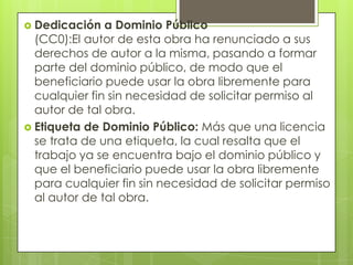  Dedicación   a Dominio Público
  (CC0):El autor de esta obra ha renunciado a sus
  derechos de autor a la misma, pasando a formar
  parte del dominio público, de modo que el
  beneficiario puede usar la obra libremente para
  cualquier fin sin necesidad de solicitar permiso al
  autor de tal obra.
 Etiqueta de Dominio Público: Más que una licencia
  se trata de una etiqueta, la cual resalta que el
  trabajo ya se encuentra bajo el dominio público y
  que el beneficiario puede usar la obra libremente
  para cualquier fin sin necesidad de solicitar permiso
  al autor de tal obra.
 