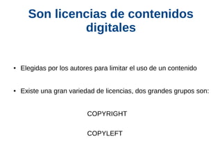Son licencias de contenidos 
digitales 
● Elegidas por los autores para limitar el uso de un contenido 
● Existe una gran variedad de licencias, dos grandes grupos son: 
COPYRIGHT 
COPYLEFT 
 