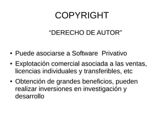 COPYRIGHT 
“DERECHO DE AUTOR” 
● Puede asociarse a Software Privativo 
● Explotación comercial asociada a las ventas, 
licencias individuales y transferibles, etc 
● Obtención de grandes beneficios, pueden 
realizar inversiones en investigación y 
desarrollo 
 