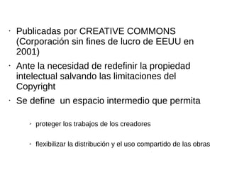 • Publicadas por CREATIVE COMMONS 
(Corporación sin fines de lucro de EEUU en 
2001) 
• Ante la necesidad de redefinir la propiedad 
intelectual salvando las limitaciones del 
Copyright 
• Se define un espacio intermedio que permita 
➢ proteger los trabajos de los creadores 
➢ flexibilizar la distribución y el uso compartido de las obras 
 