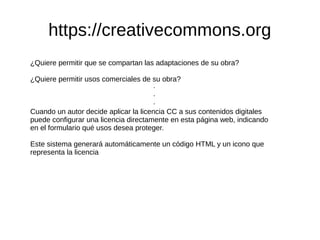 https://creativecommons.org 
¿Quiere permitir que se compartan las adaptaciones de su obra? 
¿Quiere permitir usos comerciales de su obra? 
··· 
Cuando un autor decide aplicar la licencia CC a sus contenidos digitales 
puede configurar una licencia directamente en esta página web, indicando 
en el formulario qué usos desea proteger. 
Este sistema generará automáticamente un código HTML y un icono que 
representa la licencia 
 