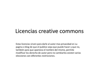 Licencias creative commons
Estas licencias sirven para darle al autor mas privacidad en su
pagina o blog de que el publico sepa que puede hacer y que no,
también para que aparezca el nombre del mismo, permite
modificar los derecho de autor pero no cambiarlos existen varias
elecciones con diferentes restricciones.
 