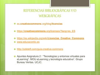 REFERENCIAS BIBLIOGRÁFICAS Y/O
WEBGRÁFICAS
 es.creativecommons.org/blog/licencias
 https://creativecommons.org/licenses/?lang=es_ES
 https://es.wikipedia.org/wiki/Licencias_Creative_Commons
 www.educacontic.es
 http://sideleft.com/guia-creative-commons
 Apuntes Asignatura 2 : “Tecnologías y entornos virtuales para
eLearning”. MOU eLearning y tecnología educativa”. Grupo
Bureau Veritas. UCJC.
 