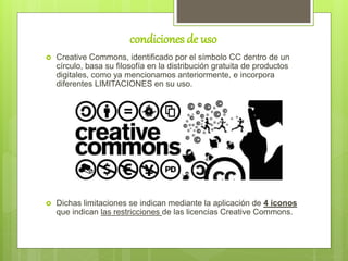 condiciones de uso
 Creative Commons, identificado por el símbolo CC dentro de un
círculo, basa su filosofía en la distribución gratuita de productos
digitales, como ya mencionamos anteriormente, e incorpora
diferentes LIMITACIONES en su uso.
 Dichas limitaciones se indican mediante la aplicación de 4 iconos
que indican las restricciones de las licencias Creative Commons.
 